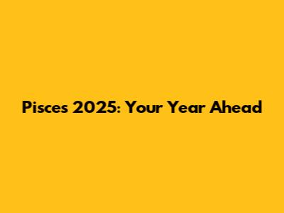 Pisces 2025: Your Year Ahead