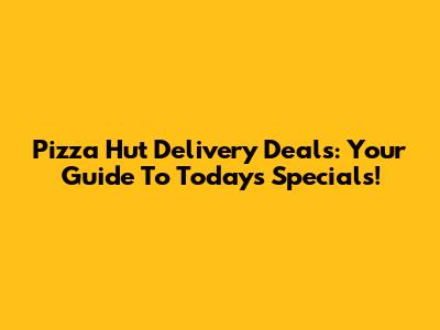 Pizza Hut Delivery Deals: Your Guide To Today's Specials!