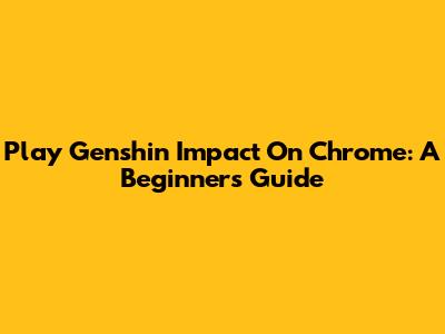 Play Genshin Impact On Chrome: A Beginner's Guide