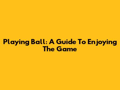 Playing Ball: A Guide To Enjoying The Game