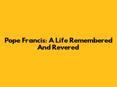 Pope Francis: A Life Remembered And Revered