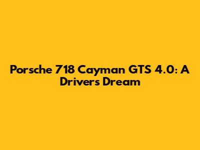 Porsche 718 Cayman GTS 4.0: A Driver's Dream