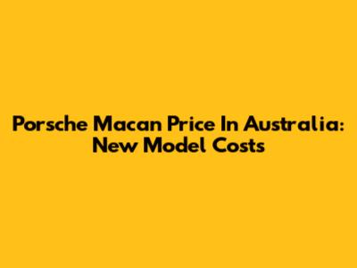 Porsche Macan Price In Australia: New Model Costs