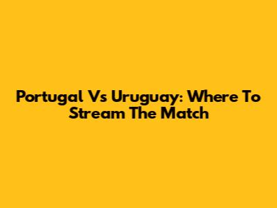 Portugal Vs Uruguay: Where To Stream The Match