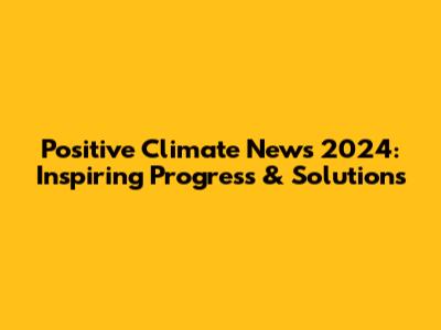 Positive Climate News 2024: Inspiring Progress & Solutions