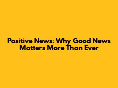 Positive News: Why Good News Matters More Than Ever