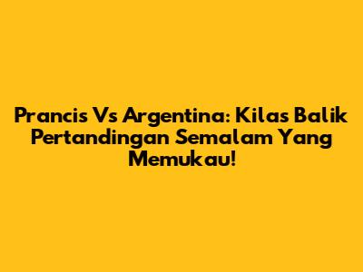 Prancis Vs Argentina: Kilas Balik Pertandingan Semalam Yang Memukau!