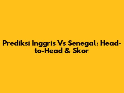 Prediksi Inggris Vs Senegal: Head-to-Head & Skor