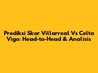 Prediksi Skor Villarreal Vs Celta Vigo: Head-to-Head & Analisis