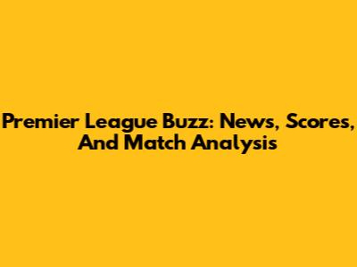 Premier League Buzz: News, Scores, And Match Analysis