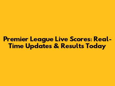 Premier League Live Scores: Real-Time Updates & Results Today