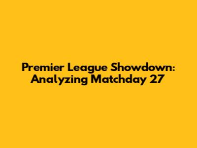 Premier League Showdown: Analyzing Matchday 27
