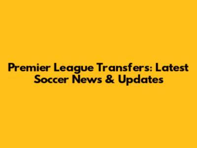Premier League Transfers: Latest Soccer News & Updates