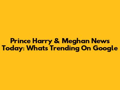 Prince Harry & Meghan News Today: What's Trending On Google