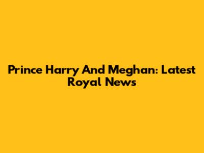 Prince Harry And Meghan: Latest Royal News