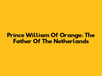 Prince William Of Orange: The Father Of The Netherlands