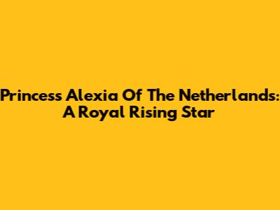 Princess Alexia Of The Netherlands: A Royal Rising Star