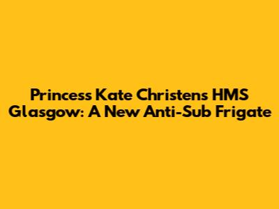 Princess Kate Christens HMS Glasgow: A New Anti-Sub Frigate
