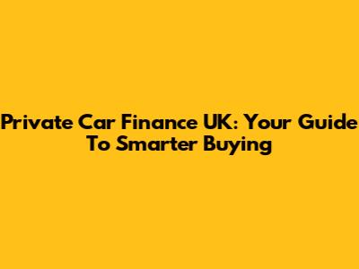 Private Car Finance UK: Your Guide To Smarter Buying