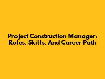 Project Construction Manager: Roles, Skills, And Career Path