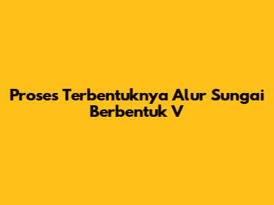 Proses Terbentuknya Alur Sungai Berbentuk V