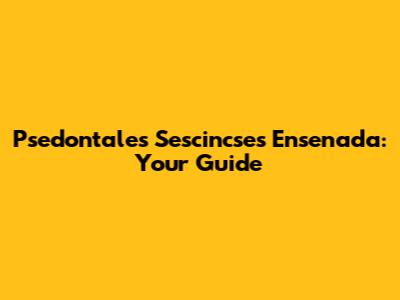Psedontales Sescincses Ensenada: Your Guide