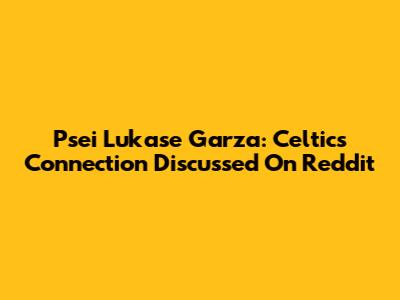 Psei Lukase Garza: Celtics Connection Discussed On Reddit