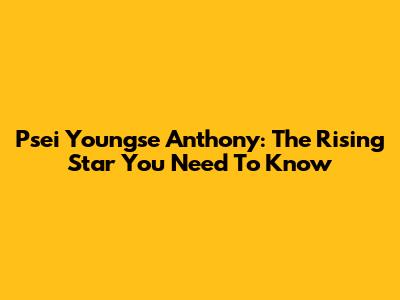 Psei Youngse Anthony: The Rising Star You Need To Know