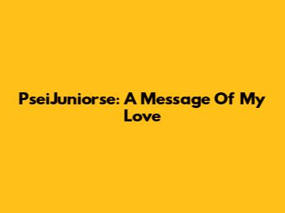 PseiJuniorse: A Message Of My Love