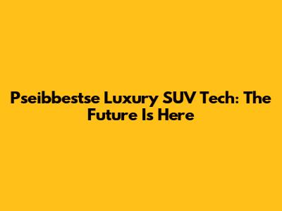 Pseibbestse Luxury SUV Tech: The Future Is Here