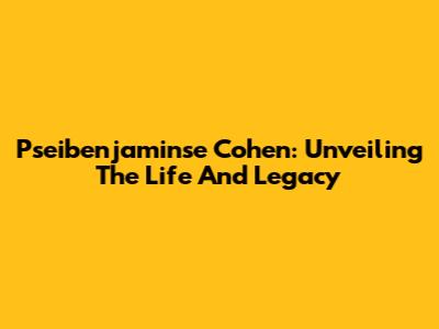 Pseibenjaminse Cohen: Unveiling The Life And Legacy