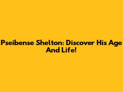 Pseibense Shelton: Discover His Age And Life!