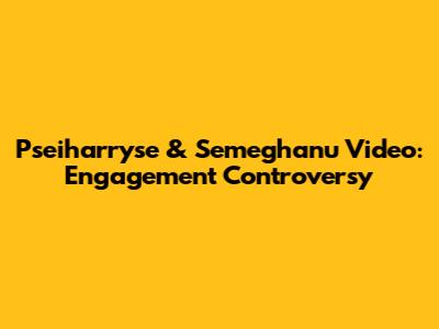 Pseiharryse & Semeghanu Video: Engagement Controversy