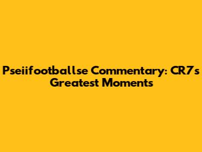 Pseiifootballse Commentary: CR7's Greatest Moments