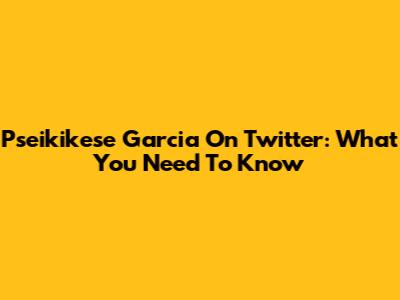 Pseikikese Garcia On Twitter: What You Need To Know