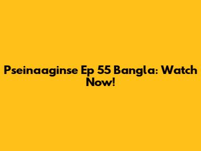 Pseinaaginse Ep 55 Bangla: Watch Now!