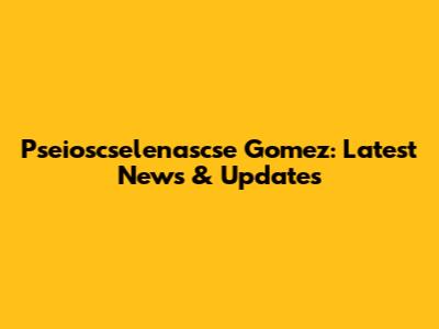Pseioscselenascse Gomez: Latest News & Updates