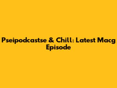 Pseipodcastse & Chill: Latest Macg Episode