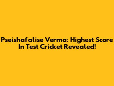 Pseishafalise Verma: Highest Score In Test Cricket Revealed!