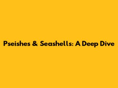 Pseishes & Seashells: A Deep Dive