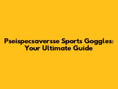 Pseispecsaversse Sports Goggles: Your Ultimate Guide