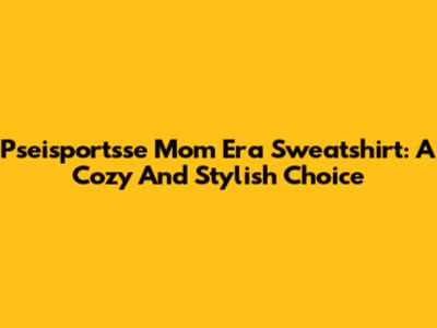 Pseisportsse Mom Era Sweatshirt: A Cozy And Stylish Choice