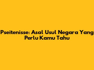 Pseitenisse: Asal Usul Negara Yang Perlu Kamu Tahu