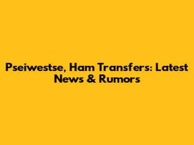 Pseiwestse, Ham Transfers: Latest News & Rumors