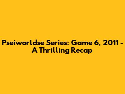 Pseiworldse Series: Game 6, 2011 - A Thrilling Recap