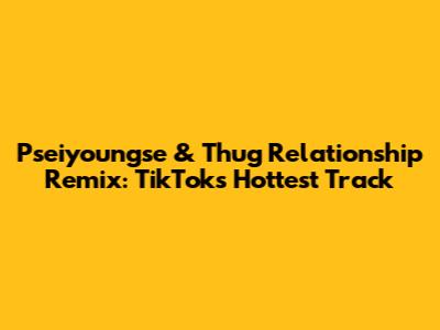 Pseiyoungse & Thug Relationship Remix: TikTok's Hottest Track