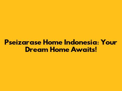 Pseizarase Home Indonesia: Your Dream Home Awaits!