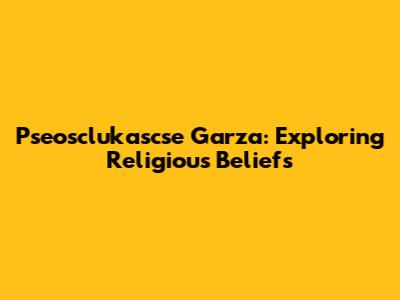 Pseosclukascse Garza: Exploring Religious Beliefs