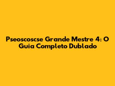 Pseoscoscse Grande Mestre 4: O Guia Completo Dublado