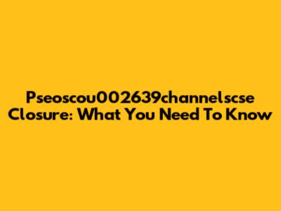 Pseoscou002639channelscse Closure: What You Need To Know